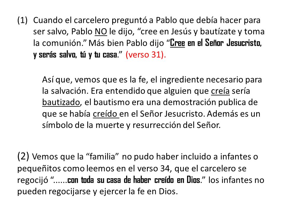 Cuando el carcelero preguntó a Pablo que debía hacer para ser salvo, Pablo NO le dijo, cree en Jesús y bautízate y toma la comunión. Más bien Pablo dijo Cree en el Señor Jesucristo, y serás salvo, tú y tu casa. (verso 31).