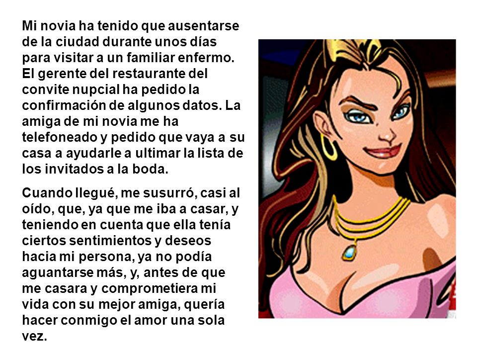 Mi novia ha tenido que ausentarse de la ciudad durante unos días para visitar a un familiar enfermo. El gerente del restaurante del convite nupcial ha pedido la confirmación de algunos datos. La amiga de mi novia me ha telefoneado y pedido que vaya a su casa a ayudarle a ultimar la lista de los invitados a la boda.