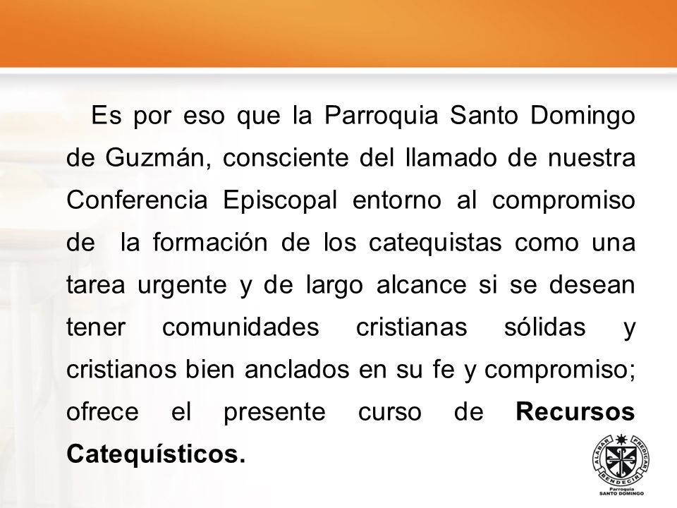 Es por eso que la Parroquia Santo Domingo de Guzmán, consciente del llamado de nuestra Conferencia Episcopal entorno al compromiso de la formación de los catequistas como una tarea urgente y de largo alcance si se desean tener comunidades cristianas sólidas y cristianos bien anclados en su fe y compromiso; ofrece el presente curso de Recursos Catequísticos.