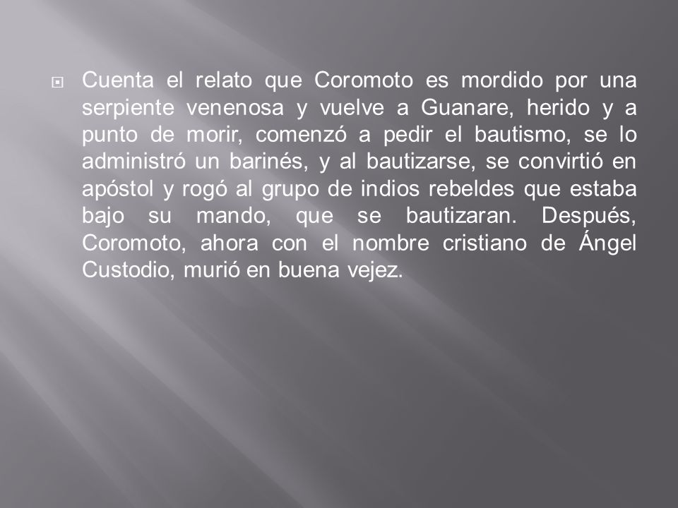 Cuenta el relato que Coromoto es mordido por una serpiente venenosa y vuelve a Guanare, herido y a punto de morir, comenzó a pedir el bautismo, se lo administró un barinés, y al bautizarse, se convirtió en apóstol y rogó al grupo de indios rebeldes que estaba bajo su mando, que se bautizaran.