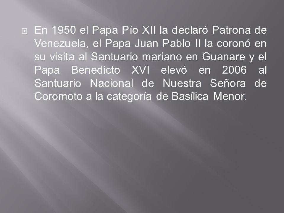 En 1950 el Papa Pío XII la declaró Patrona de Venezuela, el Papa Juan Pablo II la coronó en su visita al Santuario mariano en Guanare y el Papa Benedicto XVI elevó en 2006 al Santuario Nacional de Nuestra Señora de Coromoto a la categoría de Basílica Menor.