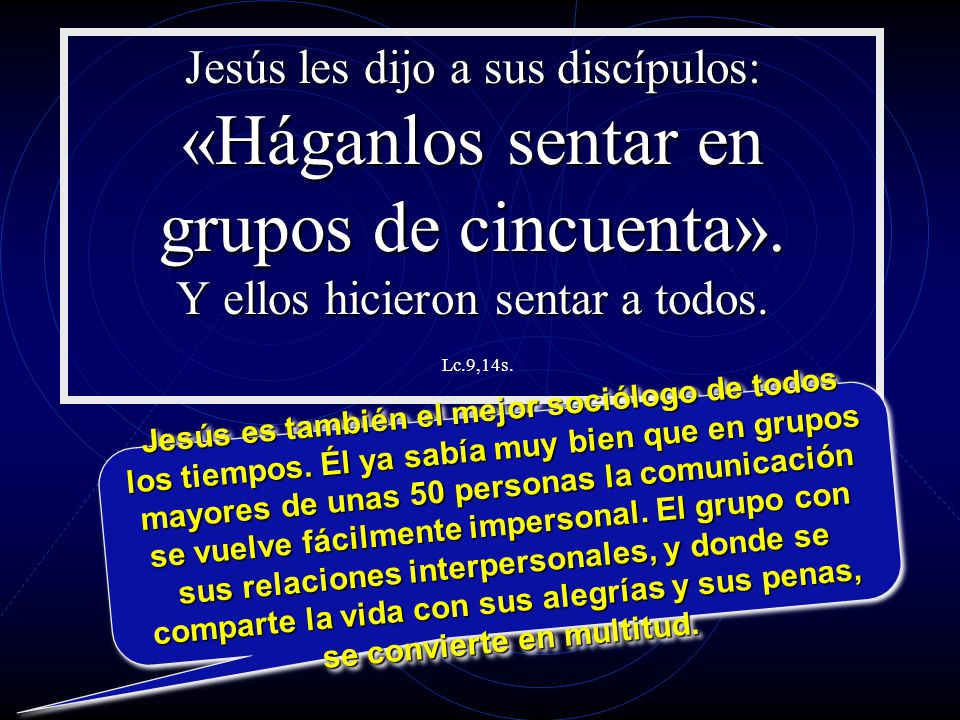Jesús les dijo a sus discípulos: «Háganlos sentar en grupos de cincuenta». Y ellos hicieron sentar a todos. Lc.9,14s.