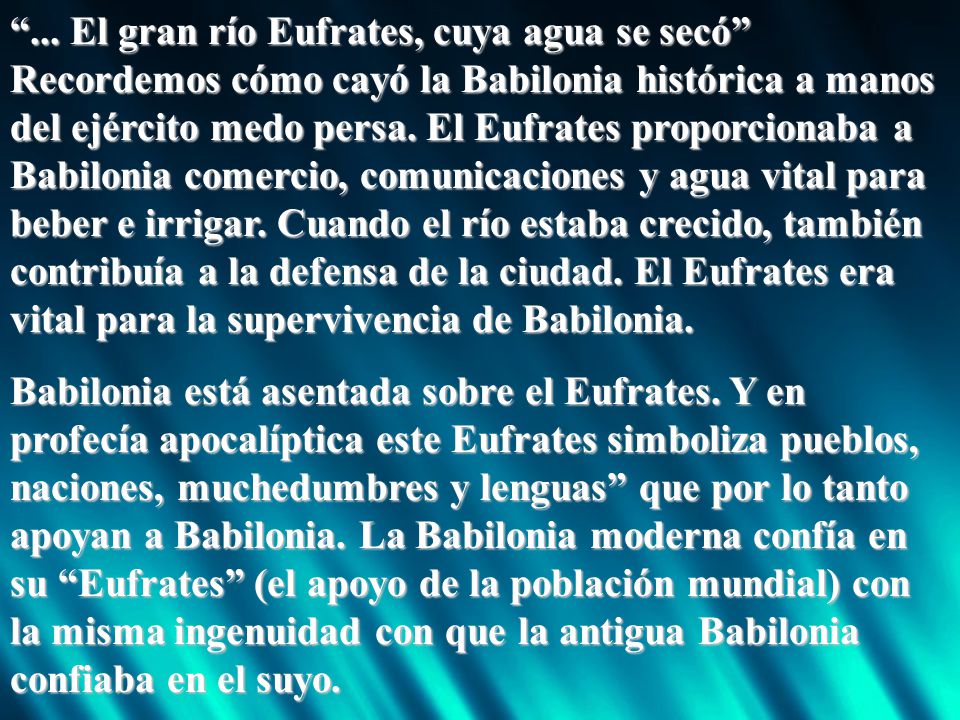 ... El gran río Eufrates, cuya agua se secó Recordemos cómo cayó la Babilonia histórica a manos del ejército medo persa. El Eufrates proporcionaba a Babilonia comercio, comunicaciones y agua vital para beber e irrigar. Cuando el río estaba crecido, también contribuía a la defensa de la ciudad. El Eufrates era vital para la supervivencia de Babilonia.