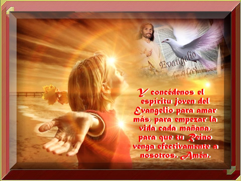 Y concédenos el espíritu joven del Evangelio para amar más, para empezar la vida cada mañana, para que tu Reino venga efectivamente a nosotros.