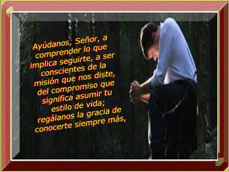 Ayúdanos, Señor, a comprender lo que implica seguirte, a ser conscientes de la misión que nos diste, del compromiso que significa asumir tu estilo de vida; regálanos la gracia de conocerte siempre más,