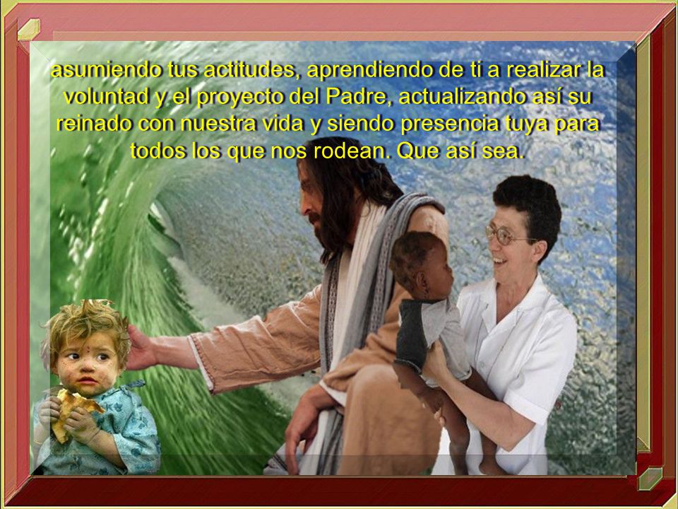 asumiendo tus actitudes, aprendiendo de ti a realizar la voluntad y el proyecto del Padre, actualizando así su reinado con nuestra vida y siendo presencia tuya para todos los que nos rodean.