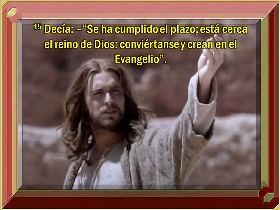 15 Decía: – Se ha cumplido el plazo; está cerca el reino de Dios: conviértanse y crean en el Evangelio .
