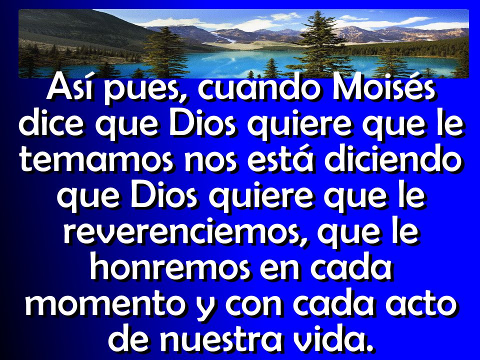 Así pues, cuando Moisés dice que Dios quiere que le temamos nos está diciendo que Dios quiere que le reverenciemos, que le honremos en cada momento y con cada acto de nuestra vida.