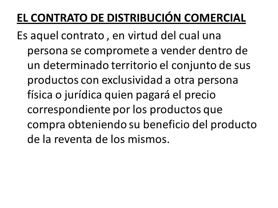 EL CONTRATO DE DISTRIBUCIÓN COMERCIAL Es aquel contrato , en virtud del cual una persona se compromete a vender dentro de un determinado territorio el conjunto de sus productos con exclusividad a otra persona física o jurídica quien pagará el precio correspondiente por los productos que compra obteniendo su beneficio del producto de la reventa de los mismos.