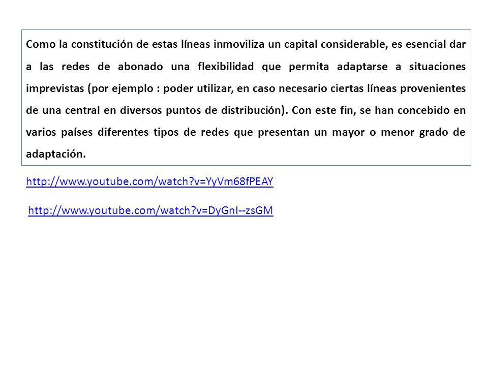 Como la constitución de estas líneas inmoviliza un capital considerable, es esencial dar a las redes de abonado una flexibilidad que permita adaptarse a situaciones imprevistas (por ejemplo : poder utilizar, en caso necesario ciertas líneas provenientes de una central en diversos puntos de distribución). Con este fin, se han concebido en varios países diferentes tipos de redes que presentan un mayor o menor grado de adaptación.