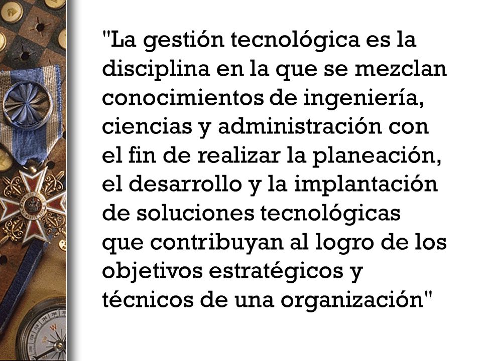 La gestión tecnológica es la disciplina en la que se mezclan conocimientos de ingeniería, ciencias y administración con el fin de realizar la planeación, el desarrollo y la implantación de soluciones tecnológicas que contribuyan al logro de los objetivos estratégicos y técnicos de una organización