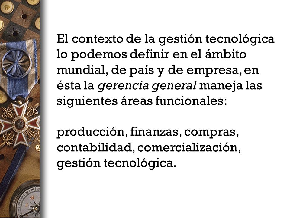 El contexto de la gestión tecnológica lo podemos definir en el ámbito mundial, de país y de empresa, en ésta la gerencia general maneja las siguientes áreas funcionales: