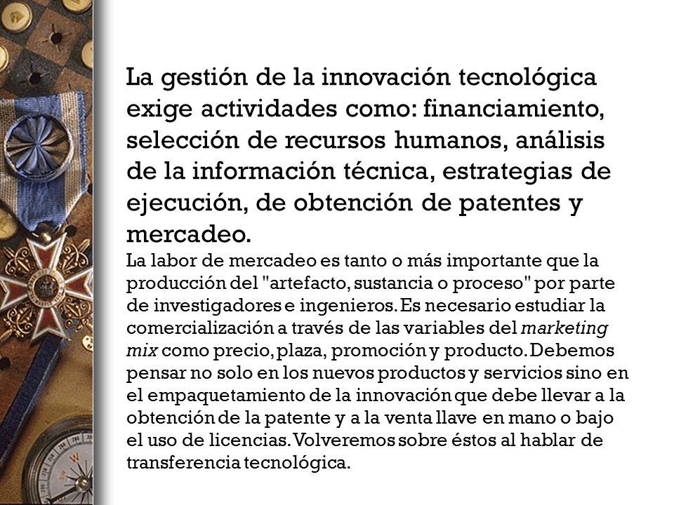 La gestión de la innovación tecnológica exige actividades como: financiamiento, selección de recursos humanos, análisis de la información técnica, estrategias de ejecución, de obtención de patentes y mercadeo.