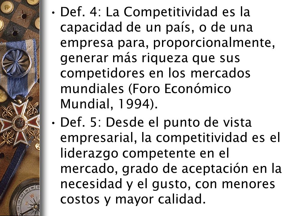 Def. 4: La Competitividad es la capacidad de un país, o de una empresa para, proporcionalmente, generar más riqueza que sus competidores en los mercados mundiales (Foro Económico Mundial, 1994).
