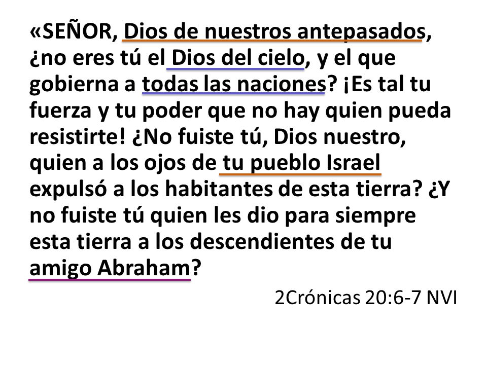 «SEÑOR, Dios de nuestros antepasados, ¿no eres tú el Dios del cielo, y el que gobierna a todas las naciones ¡Es tal tu fuerza y tu poder que no hay quien pueda resistirte! ¿No fuiste tú, Dios nuestro, quien a los ojos de tu pueblo Israel expulsó a los habitantes de esta tierra ¿Y no fuiste tú quien les dio para siempre esta tierra a los descendientes de tu amigo Abraham