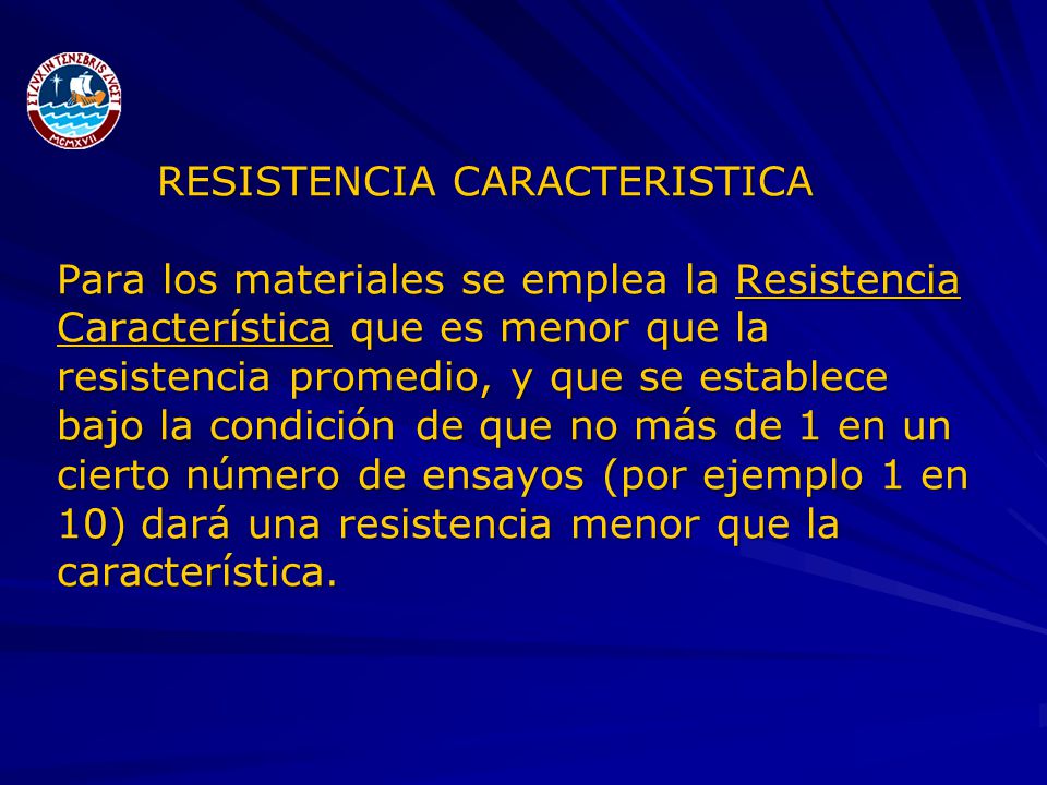 RESISTENCIA CARACTERISTICA Para los materiales se emplea la Resistencia Característica que es menor que la resistencia promedio, y que se establece bajo la condición de que no más de 1 en un cierto número de ensayos (por ejemplo 1 en 10) dará una resistencia menor que la característica.