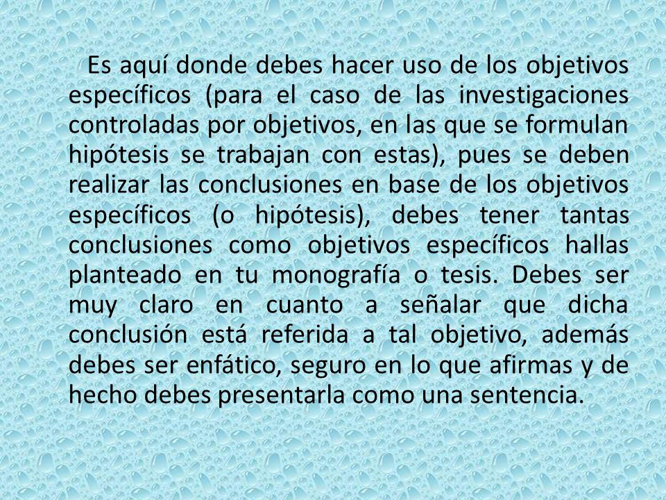 Es aquí donde debes hacer uso de los objetivos específicos (para el caso de las investigaciones controladas por objetivos, en las que se formulan hipótesis se trabajan con estas), pues se deben realizar las conclusiones en base de los objetivos específicos (o hipótesis), debes tener tantas conclusiones como objetivos específicos hallas planteado en tu monografía o tesis.