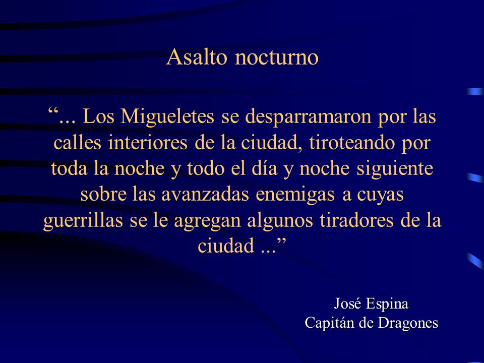 Asalto nocturno ... Los Migueletes se desparramaron por las calles interiores de la ciudad, tiroteando por toda la noche y todo el día y noche siguiente sobre las avanzadas enemigas a cuyas guerrillas se le agregan algunos tiradores de la ciudad ...