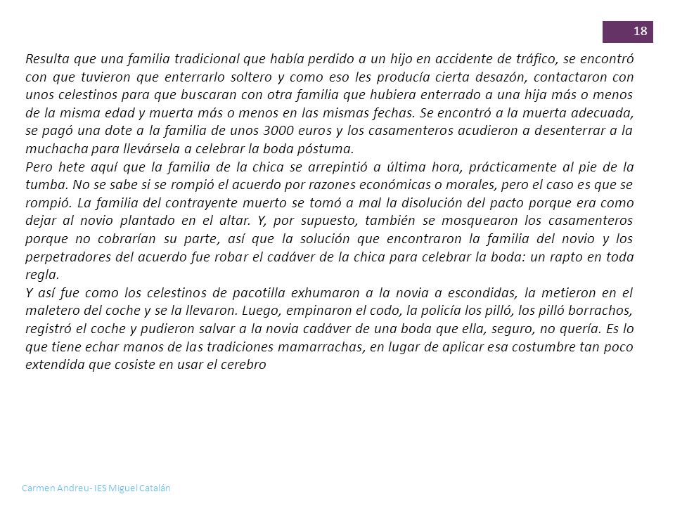 Resulta que una familia tradicional que había perdido a un hijo en accidente de tráfico, se encontró con que tuvieron que enterrarlo soltero y como eso les producía cierta desazón, contactaron con unos celestinos para que buscaran con otra familia que hubiera enterrado a una hija más o menos de la misma edad y muerta más o menos en las mismas fechas. Se encontró a la muerta adecuada, se pagó una dote a la familia de unos 3000 euros y los casamenteros acudieron a desenterrar a la muchacha para llevársela a celebrar la boda póstuma.