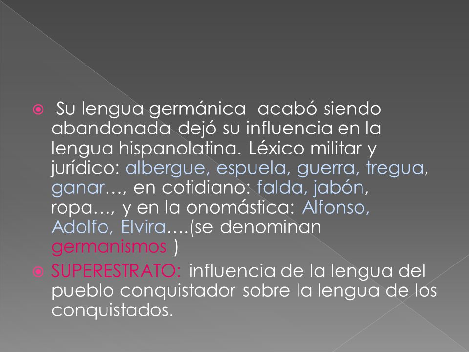 Su lengua germánica acabó siendo abandonada dejó su influencia en la lengua hispanolatina. Léxico militar y jurídico: albergue, espuela, guerra, tregua, ganar…, en cotidiano: falda, jabón, ropa…, y en la onomástica: Alfonso, Adolfo, Elvira….(se denominan germanismos )
