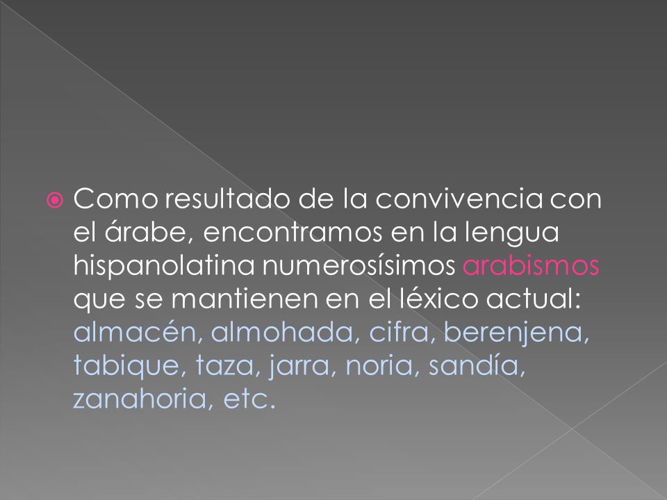 Como resultado de la convivencia con el árabe, encontramos en la lengua hispanolatina numerosísimos arabismos que se mantienen en el léxico actual: almacén, almohada, cifra, berenjena, tabique, taza, jarra, noria, sandía, zanahoria, etc.