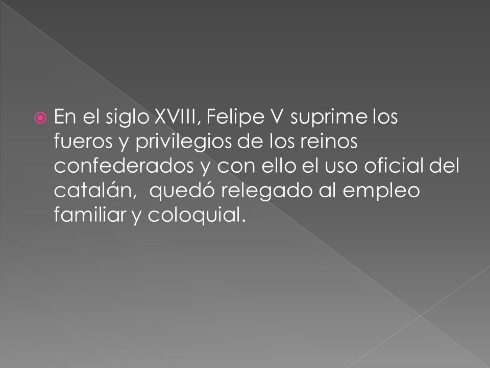 En el siglo XVIII, Felipe V suprime los fueros y privilegios de los reinos confederados y con ello el uso oficial del catalán, quedó relegado al empleo familiar y coloquial.