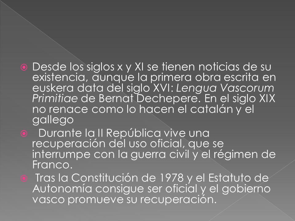 Desde los siglos x y XI se tienen noticias de su existencia, aunque la primera obra escrita en euskera data del siglo XVI: Lengua Vascorum Primitiae de Bernat Dechepere. En el siglo XIX no renace como lo hacen el catalán y el gallego