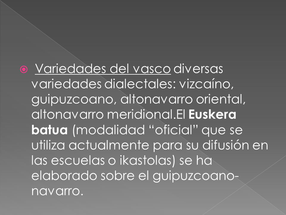 Variedades del vasco diversas variedades dialectales: vizcaíno, guipuzcoano, altonavarro oriental, altonavarro meridional.El Euskera batua (modalidad oficial que se utiliza actualmente para su difusión en las escuelas o ikastolas) se ha elaborado sobre el guipuzcoano-navarro.