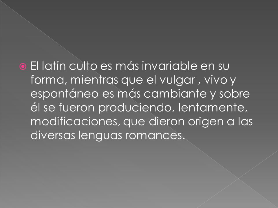 El latín culto es más invariable en su forma, mientras que el vulgar , vivo y espontáneo es más cambiante y sobre él se fueron produciendo, lentamente, modificaciones, que dieron origen a las diversas lenguas romances.