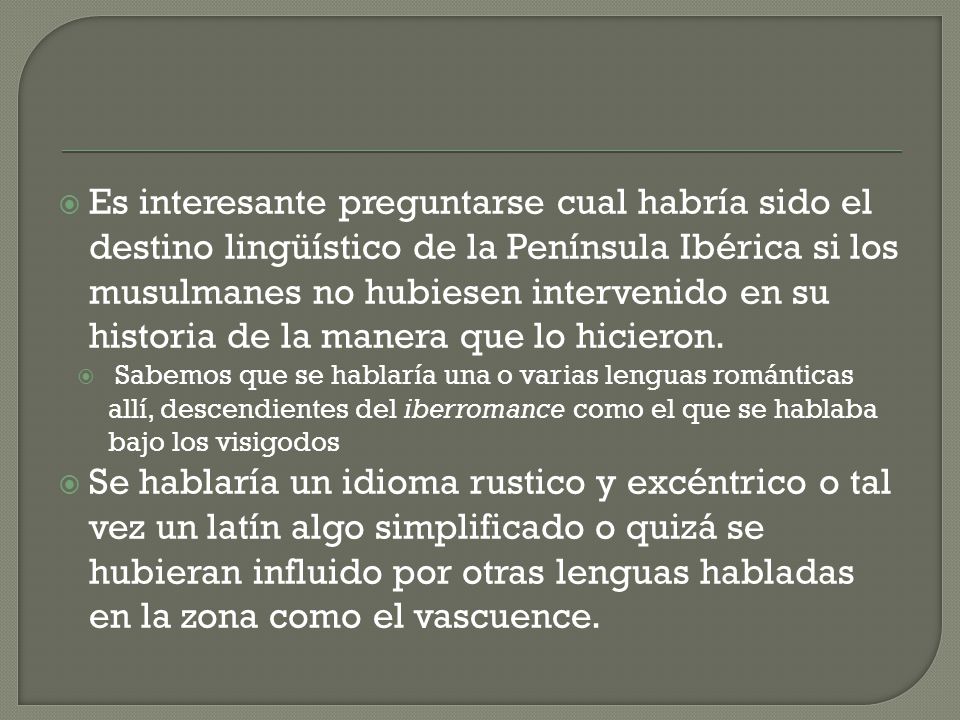 Es interesante preguntarse cual habría sido el destino lingüístico de la Península Ibérica si los musulmanes no hubiesen intervenido en su historia de la manera que lo hicieron.