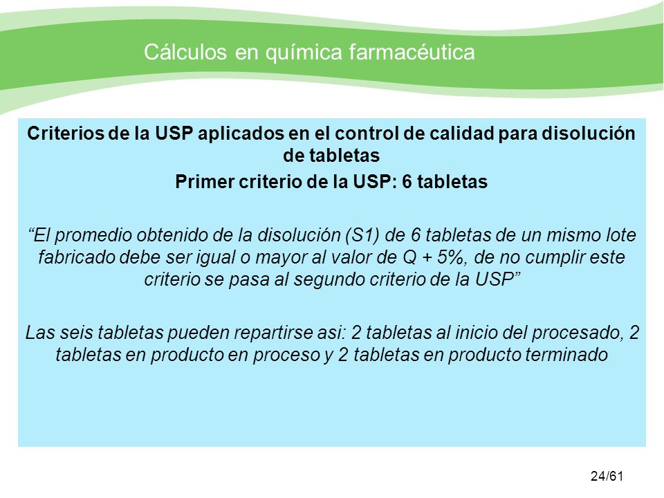 Criterios de la USP aplicados en el control de calidad para disolución de tabletas Primer criterio de la USP: 6 tabletas El promedio obtenido de la disolución (S1) de 6 tabletas de un mismo lote fabricado debe ser igual o mayor al valor de Q + 5%, de no cumplir este criterio se pasa al segundo criterio de la USP Las seis tabletas pueden repartirse asi: 2 tabletas al inicio del procesado, 2 tabletas en producto en proceso y 2 tabletas en producto terminado