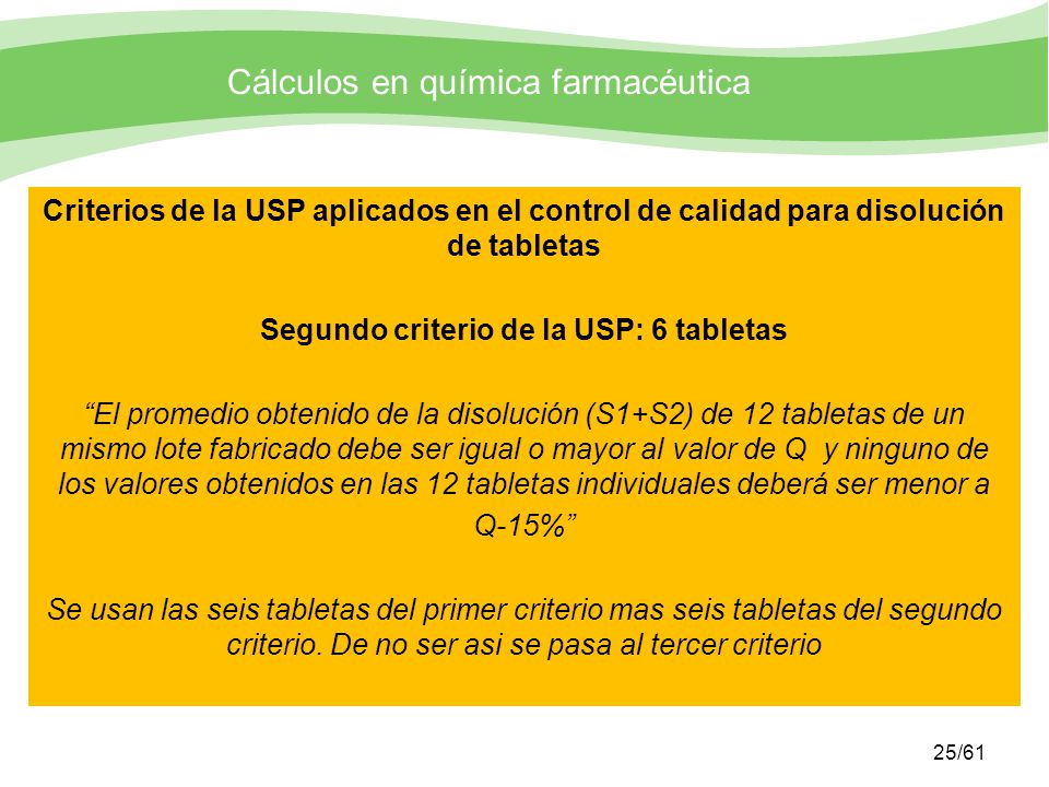 Criterios de la USP aplicados en el control de calidad para disolución de tabletas Segundo criterio de la USP: 6 tabletas El promedio obtenido de la disolución (S1+S2) de 12 tabletas de un mismo lote fabricado debe ser igual o mayor al valor de Q y ninguno de los valores obtenidos en las 12 tabletas individuales deberá ser menor a Q-15% Se usan las seis tabletas del primer criterio mas seis tabletas del segundo criterio.