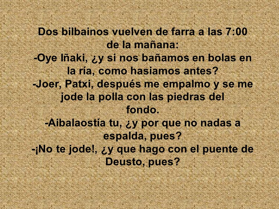 Dos bilbainos vuelven de farra a las 7:00 de la mañana: -Oye Iñaki, ¿y si nos bañamos en bolas en la ría, como hasiamos antes.
