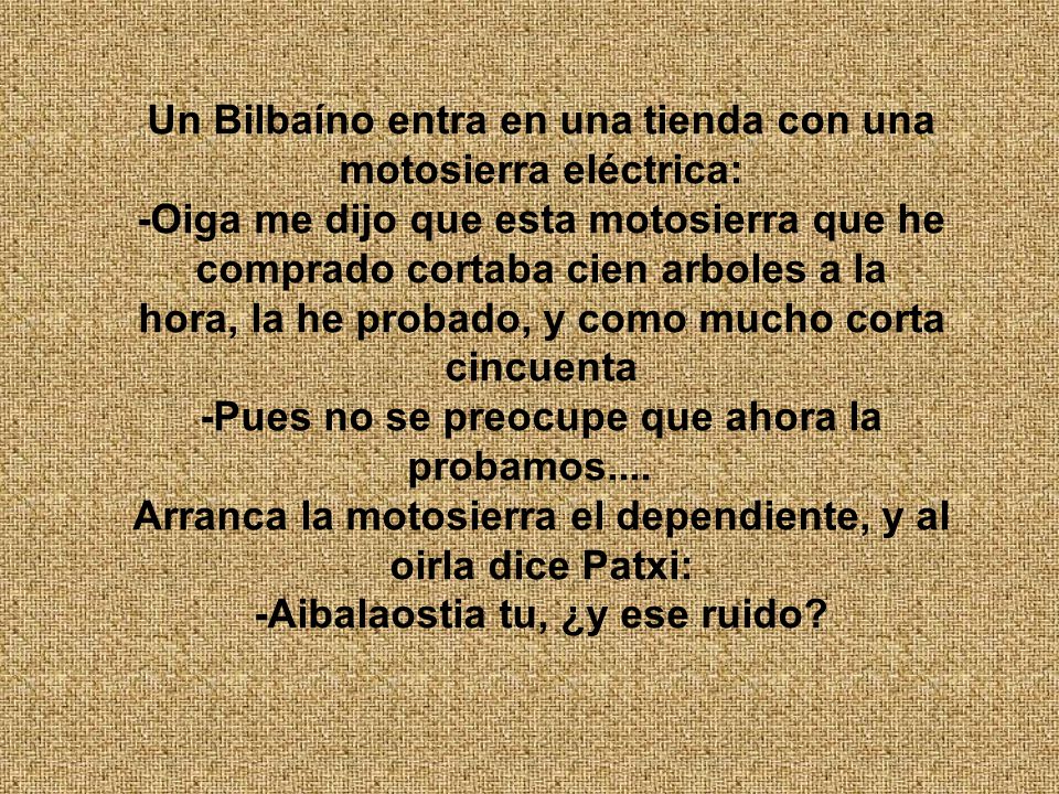 Un Bilbaíno entra en una tienda con una motosierra eléctrica: -Oiga me dijo que esta motosierra que he comprado cortaba cien arboles a la hora, la he probado, y como mucho corta cincuenta -Pues no se preocupe que ahora la probamos....