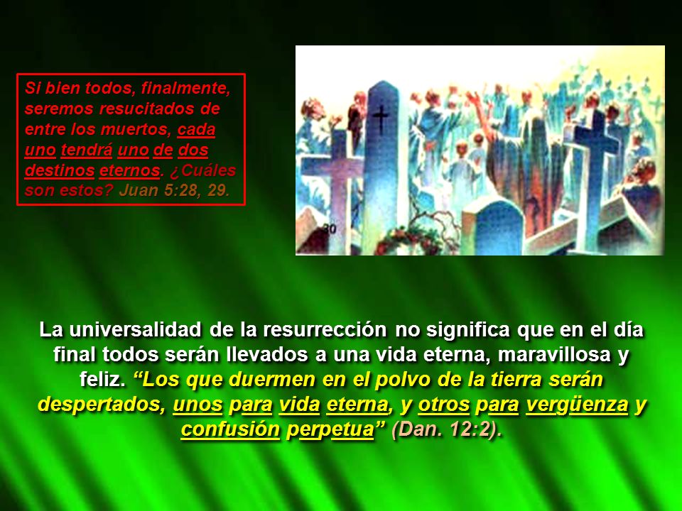 Si bien todos, finalmente, seremos resucitados de entre los muertos, cada uno tendrá uno de dos destinos eternos. ¿Cuáles son estos Juan 5:28, 29.