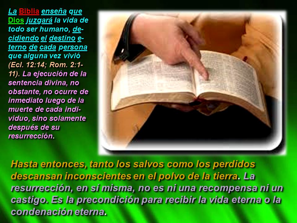 La Biblia enseña que Dios juzgará la vida de todo ser humano, de-cidiendo el destino e-terno de cada persona que alguna vez vivió (Ecl. 12:14; Rom. 2:1-11). La ejecución de la sentencia divina, no obstante, no ocurre de inmediato luego de la muerte de cada indi-viduo, sino solamente después de su resurrección.