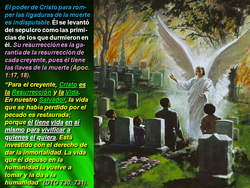 El poder de Cristo para rom- per las ligaduras de la muerte es indisputable. Él se levantó del sepulcro como las primi-cias de los que durmieron en él. Su resurrección es la ga-rantía de la resurrección de cada creyente, pues él tiene las llaves de la muerte (Apoc. 1:17, 18).