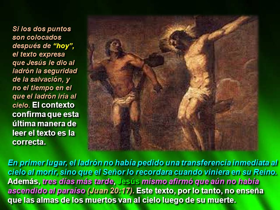 Si los dos puntos son colocados después de hoy , el texto expresa que Jesús le dio al ladrón la seguridad de la salvación, y no el tiempo en el que el ladrón iría al cielo. El contexto confirma que esta última manera de leer el texto es la correcta.