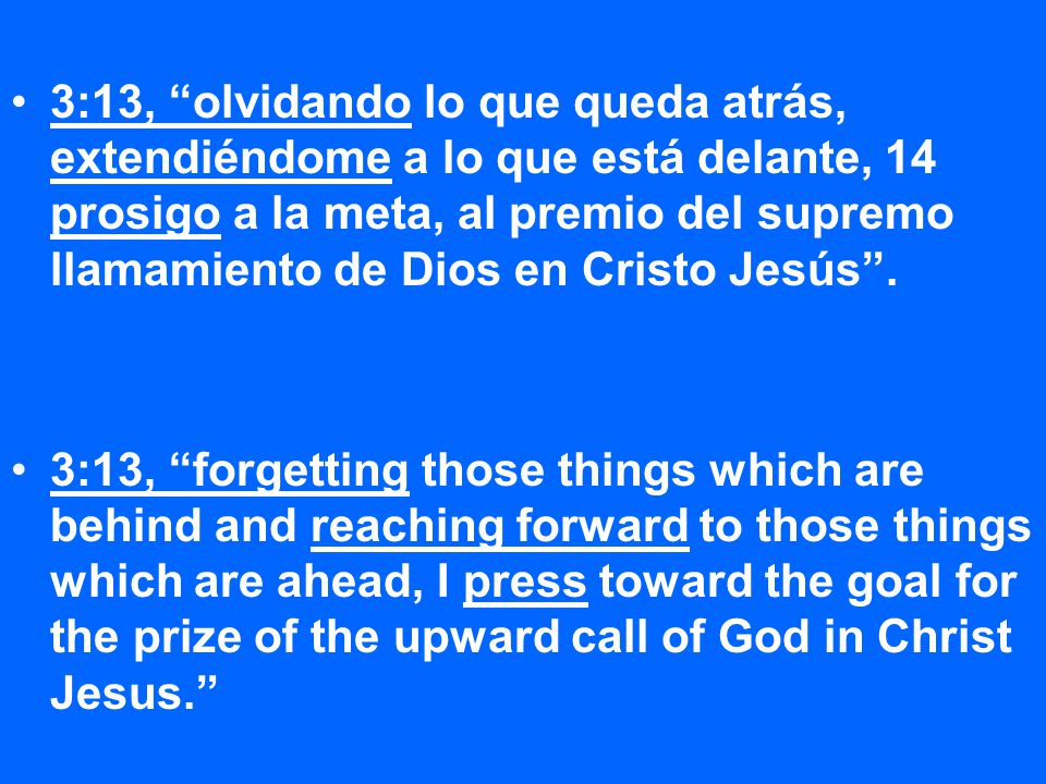 3:13, olvidando lo que queda atrás, extendiéndome a lo que está delante, 14 prosigo a la meta, al premio del supremo llamamiento de Dios en Cristo Jesús .