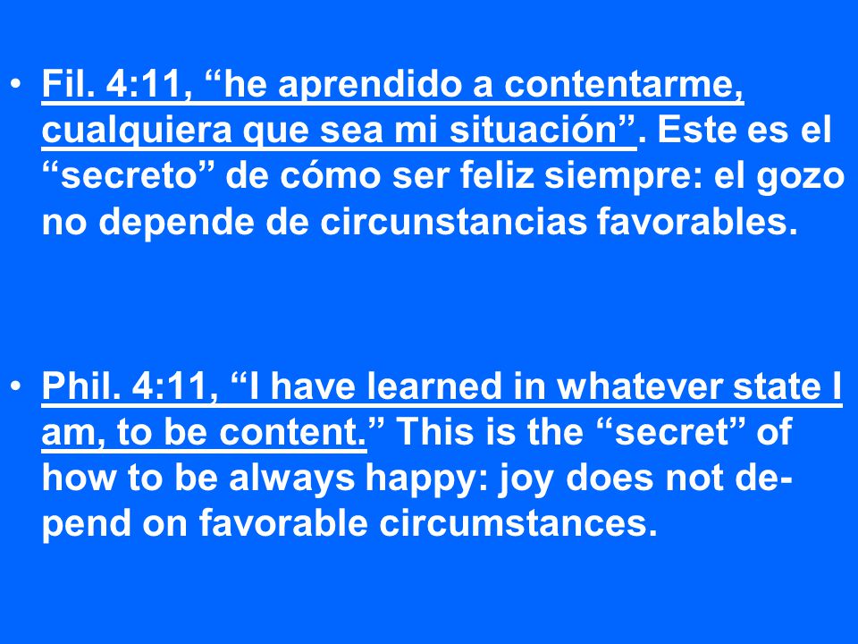 Fil. 4:11, he aprendido a contentarme, cualquiera que sea mi situación . Este es el secreto de cómo ser feliz siempre: el gozo no depende de circunstancias favorables.