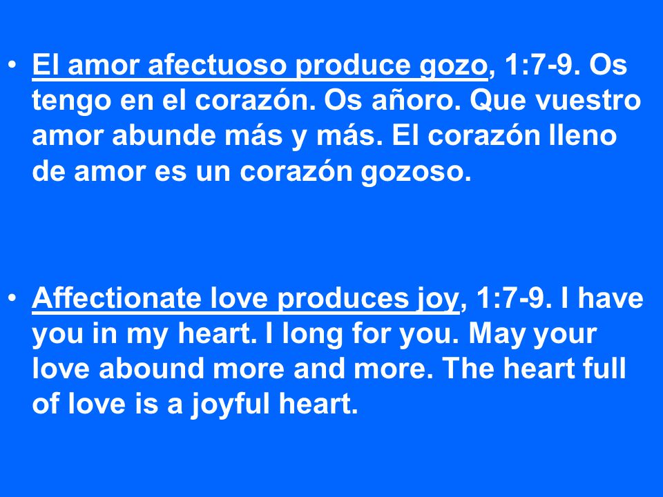 El amor afectuoso produce gozo, 1:7-9. Os tengo en el corazón. Os añoro. Que vuestro amor abunde más y más. El corazón lleno de amor es un corazón gozoso.