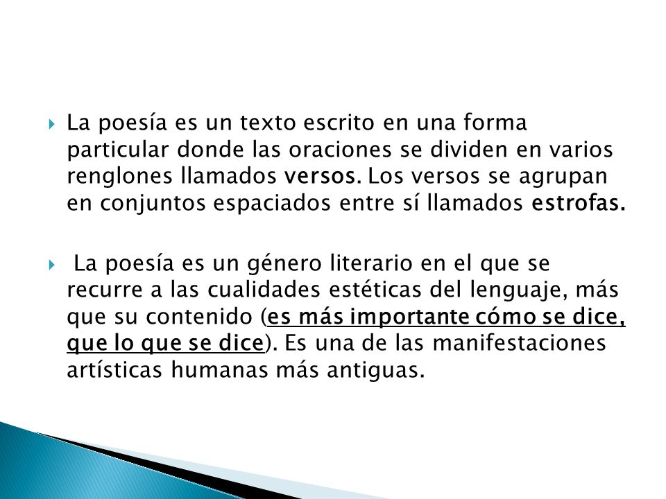 La poesía es un texto escrito en una forma particular donde las oraciones se dividen en varios renglones llamados versos. Los versos se agrupan en conjuntos espaciados entre sí llamados estrofas.