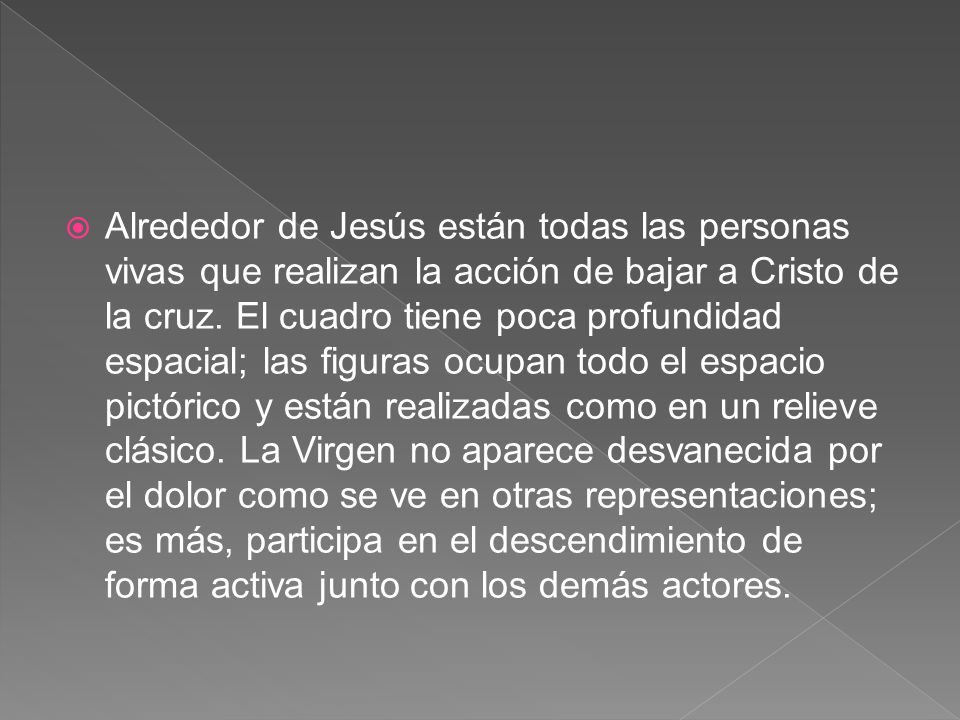 Alrededor de Jesús están todas las personas vivas que realizan la acción de bajar a Cristo de la cruz. El cuadro tiene poca profundidad espacial; las figuras ocupan todo el espacio pictórico y están realizadas como en un relieve clásico.