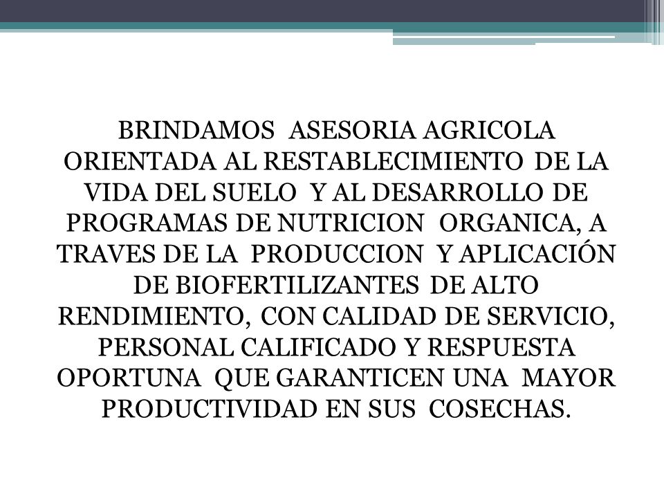 BRINDAMOS ASESORIA AGRICOLA ORIENTADA AL RESTABLECIMIENTO DE LA VIDA DEL SUELO Y AL DESARROLLO DE PROGRAMAS DE NUTRICION ORGANICA, A TRAVES DE LA PRODUCCION Y APLICACIÓN DE BIOFERTILIZANTES DE ALTO RENDIMIENTO, CON CALIDAD DE SERVICIO, PERSONAL CALIFICADO Y RESPUESTA OPORTUNA QUE GARANTICEN UNA MAYOR PRODUCTIVIDAD EN SUS COSECHAS.