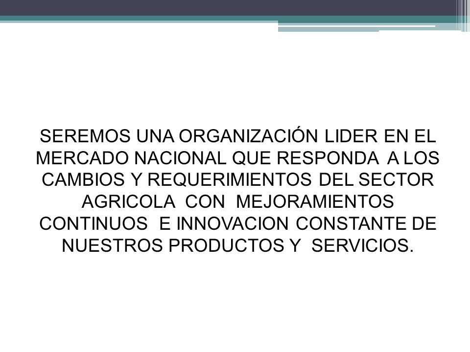 SEREMOS UNA ORGANIZACIÓN LIDER EN EL MERCADO NACIONAL QUE RESPONDA A LOS CAMBIOS Y REQUERIMIENTOS DEL SECTOR AGRICOLA CON MEJORAMIENTOS CONTINUOS E INNOVACION CONSTANTE DE NUESTROS PRODUCTOS Y SERVICIOS.