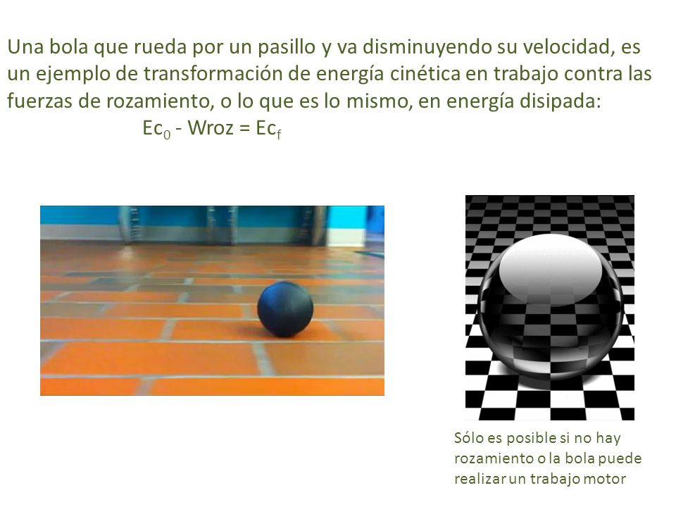 Una bola que rueda por un pasillo y va disminuyendo su velocidad, es un ejemplo de transformación de energía cinética en trabajo contra las fuerzas de rozamiento, o lo que es lo mismo, en energía disipada: Ec0 - Wroz = Ecf