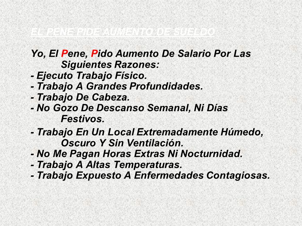 EL PENE PIDE AUMENTO DE SUELDO Yo, El Pene, Pido Aumento De Salario Por Las Siguientes Razones: - Ejecuto Trabajo Físico. - Trabajo A Grandes Profundidades. - Trabajo De Cabeza. - No Gozo De Descanso Semanal, Ni Días Festivos.
