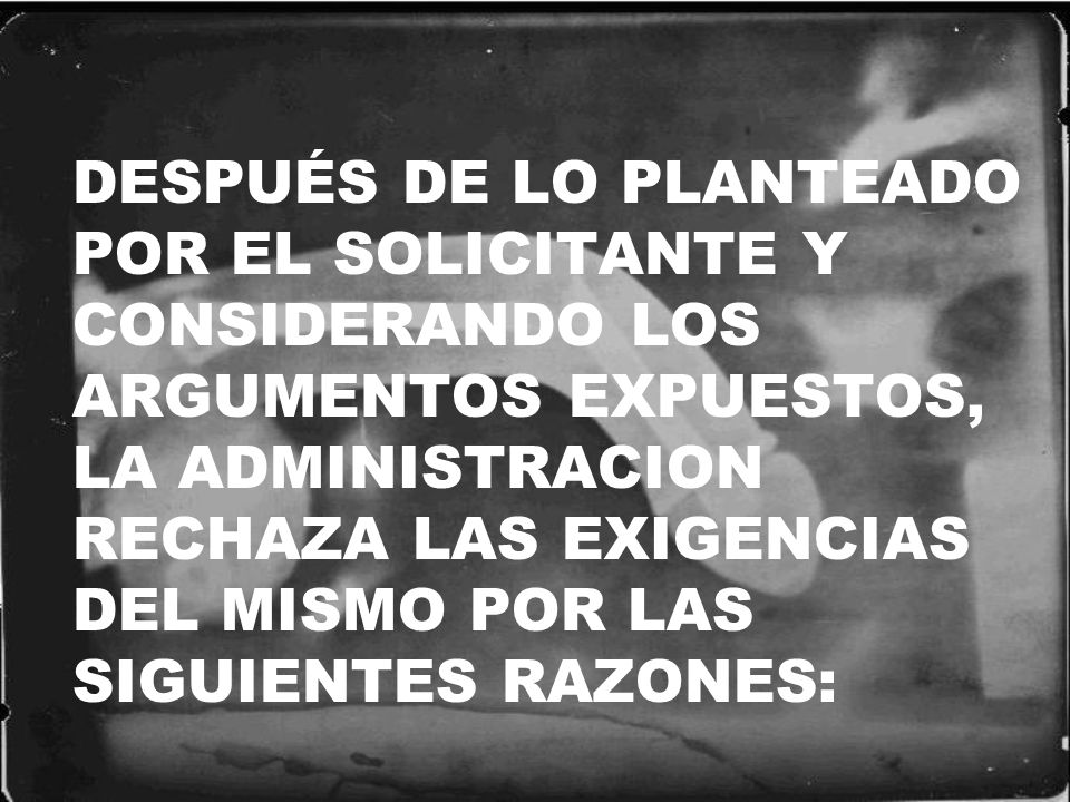 DESPUÉS DE LO PLANTEADO POR EL SOLICITANTE Y CONSIDERANDO LOS ARGUMENTOS EXPUESTOS, LA ADMINISTRACION RECHAZA LAS EXIGENCIAS DEL MISMO POR LAS SIGUIENTES RAZONES: