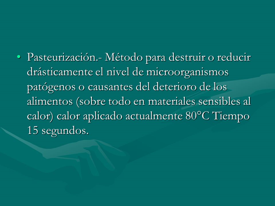 Pasteurización.- Método para destruir o reducir drásticamente el nivel de microorganismos patógenos o causantes del deterioro de los alimentos (sobre todo en materiales sensibles al calor) calor aplicado actualmente 80°C Tiempo 15 segundos.