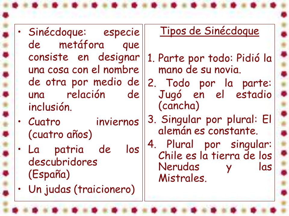 Sinécdoque: especie de metáfora que consiste en designar una cosa con el nombre de otra por medio de una relación de inclusión.